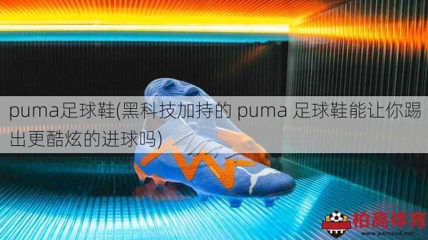 puma足球鞋(黑科技加持的 puma 足球鞋能让你踢出更酷炫的进球吗)